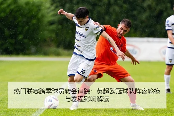 热门联赛跨季球员转会追踪：英超欧冠球队阵容轮换与赛程影响解读
