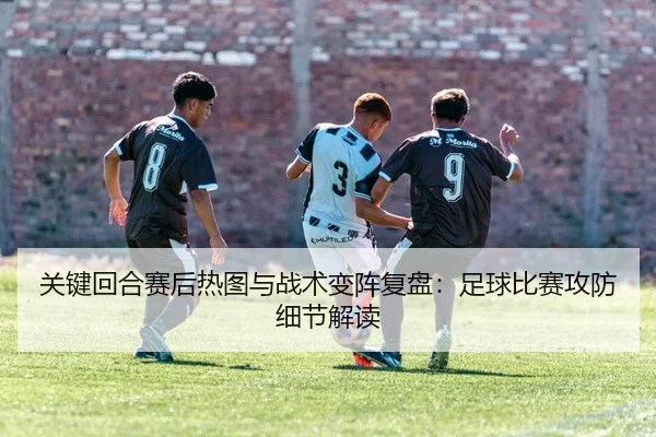 关键回合赛后热图与战术变阵复盘：足球比赛攻防细节解读
